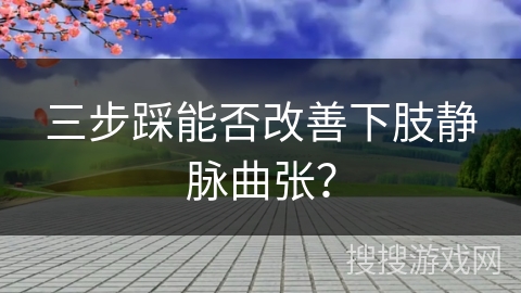 三步踩能否改善下肢静脉曲张？