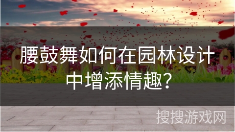 腰鼓舞如何在园林设计中增添情趣？