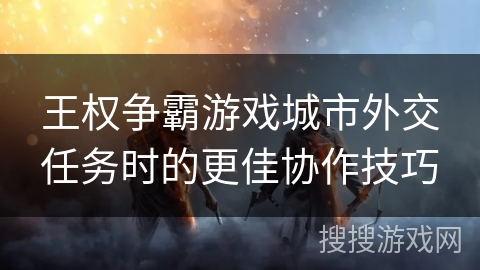 王权争霸游戏城市外交任务时的更佳协作技巧