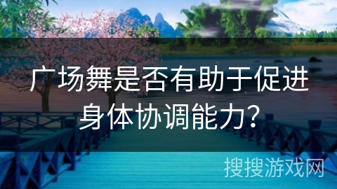 广场舞是否有助于促进身体协调能力？