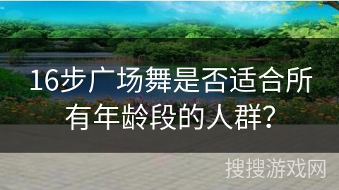 16步广场舞是否适合所有年龄段的人群？