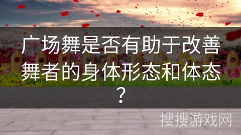 广场舞是否有助于改善舞者的身体形态和体态？