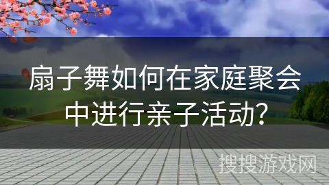 扇子舞如何在家庭聚会中进行亲子活动？