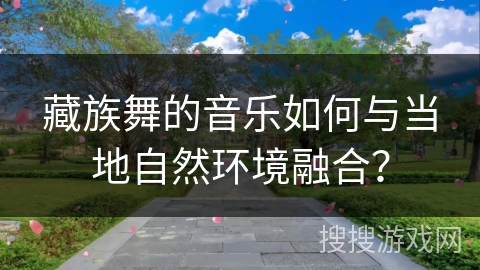 藏族舞的音乐如何与当地自然环境融合？