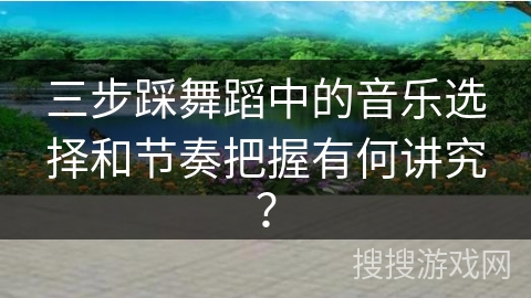 三步踩舞蹈中的音乐选择和节奏把握有何讲究？