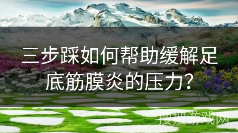 三步踩如何帮助缓解足底筋膜炎的压力？