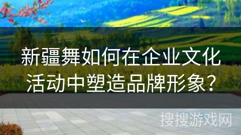 新疆舞如何在企业文化活动中塑造品牌形象？