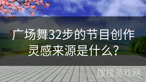 广场舞32步的节目创作灵感来源是什么？