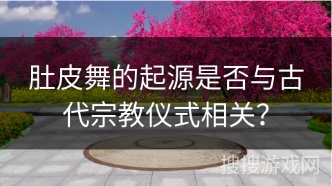 肚皮舞的起源是否与古代宗教仪式相关？