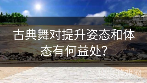 古典舞对提升姿态和体态有何益处？