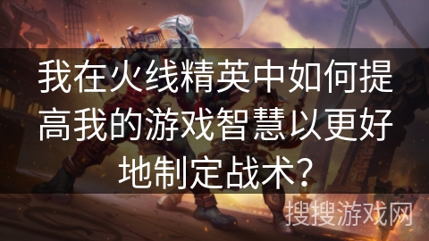 我在火线精英中如何提高我的游戏智慧以更好地制定战术？