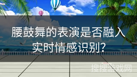 腰鼓舞的表演是否融入实时情感识别？
