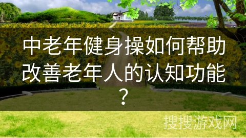 中老年健身操如何帮助改善老年人的认知功能？