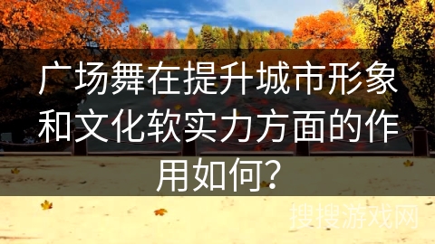 广场舞在提升城市形象和文化软实力方面的作用如何？