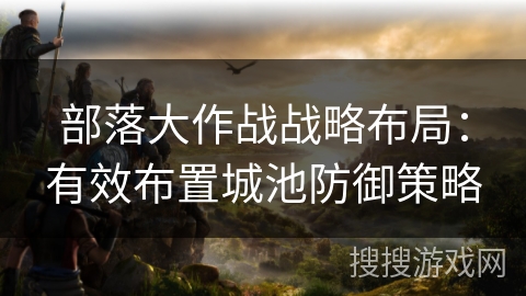 部落大作战战略布局：有效布置城池防御策略