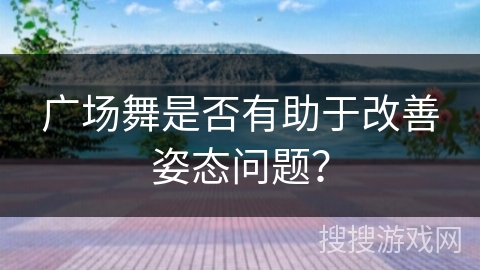 广场舞是否有助于改善姿态问题？
