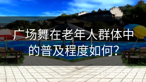广场舞在老年人群体中的普及程度如何？