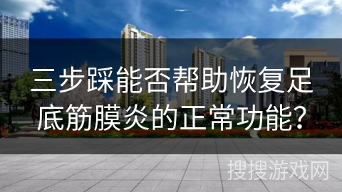 三步踩能否帮助恢复足底筋膜炎的正常功能？