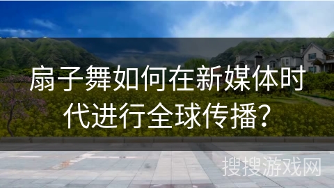 扇子舞如何在新媒体时代进行全球传播？