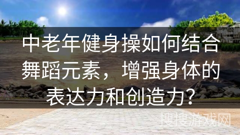 中老年健身操如何结合舞蹈元素，增强身体的表达力和创造力？