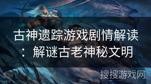 古神遗踪游戏剧情解读：解谜古老神秘文明