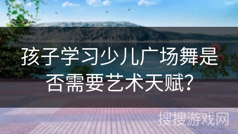 孩子学习少儿广场舞是否需要艺术天赋？