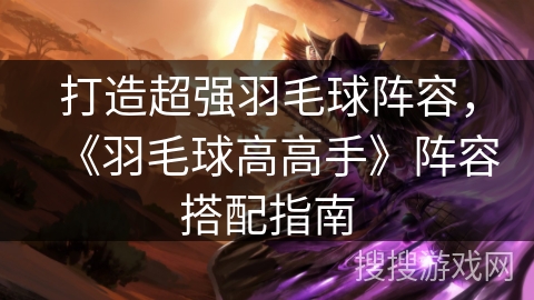 打造超强羽毛球阵容，《羽毛球高高手》阵容搭配指南