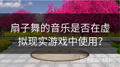扇子舞的音乐是否在虚拟现实游戏中使用？