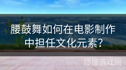 腰鼓舞如何在电影制作中担任文化元素？