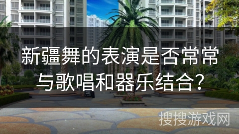 新疆舞的表演是否常常与歌唱和器乐结合？