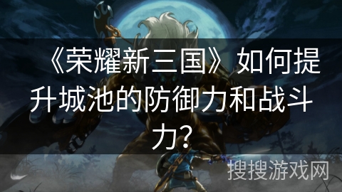 《荣耀新三国》如何提升城池的防御力和战斗力？