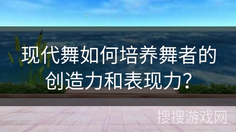 现代舞如何培养舞者的创造力和表现力?