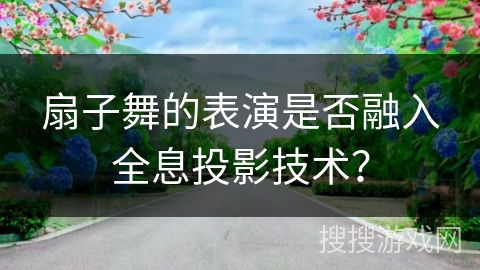 扇子舞的表演是否融入全息投影技术?