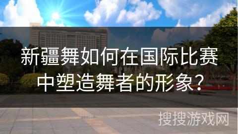 新疆舞如何在国际比赛中塑造舞者的形象?