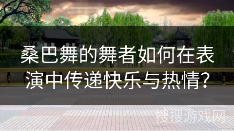 桑巴舞的舞者如何在表演中传递快乐与热情?