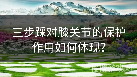 三步踩对膝关节的保护作用如何体现？