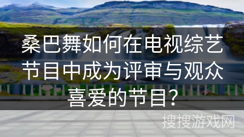 桑巴舞如何在电视综艺节目中成为评审与观众喜爱的节目？