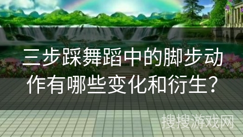 三步踩舞蹈中的脚步动作有哪些变化和衍生？