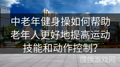 中老年健身操如何帮助老年人更好地提高运动技能和动作控制？