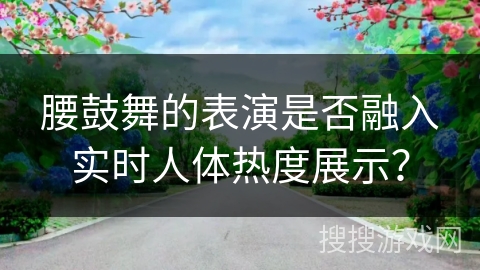 腰鼓舞的表演是否融入实时人体热度展示？