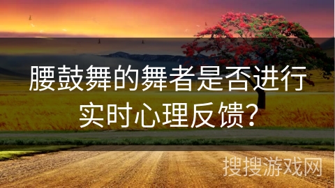 腰鼓舞的舞者是否进行实时心理反馈？