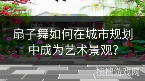 扇子舞如何在城市规划中成为艺术景观？