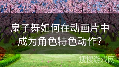 扇子舞如何在动画片中成为角色特色动作？