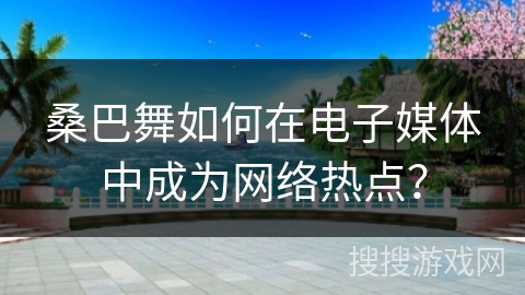 桑巴舞如何在电子媒体中成为网络热点？