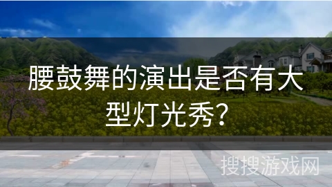 腰鼓舞的演出是否有大型灯光秀？