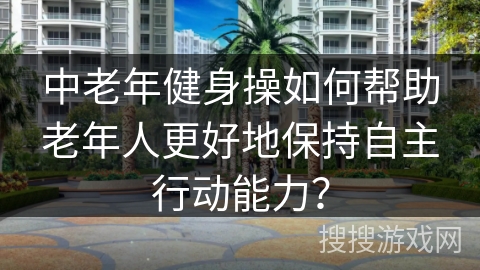 中老年健身操如何帮助老年人更好地保持自主行动能力？