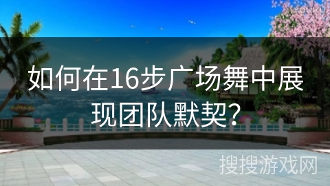 如何在16步广场舞中展现团队默契？