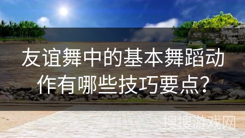 友谊舞中的基本舞蹈动作有哪些技巧要点？