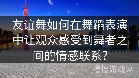 友谊舞如何在舞蹈表演中让观众感受到舞者之间的情感联系？