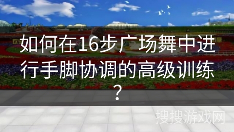 如何在16步广场舞中进行手脚协调的高级训练？